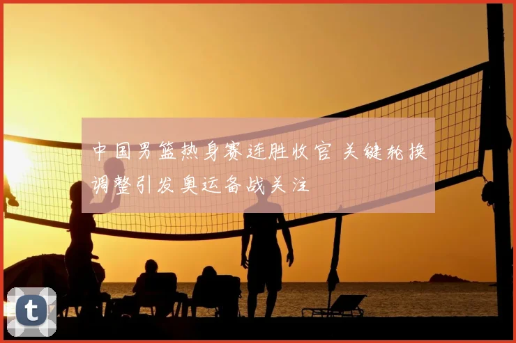 中国男篮热身赛连胜收官 关键轮换调整引发奥运备战关注