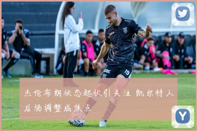 杰伦布朗状态起伏引关注 凯尔特人后场调整成焦点