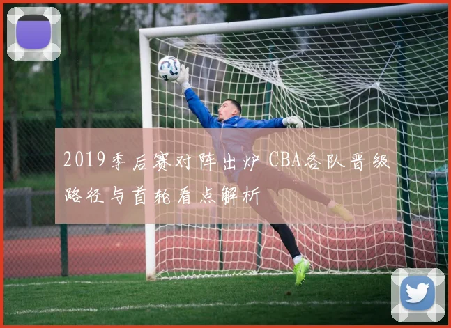2019季后赛对阵出炉 CBA各队晋级路径与首轮看点解析