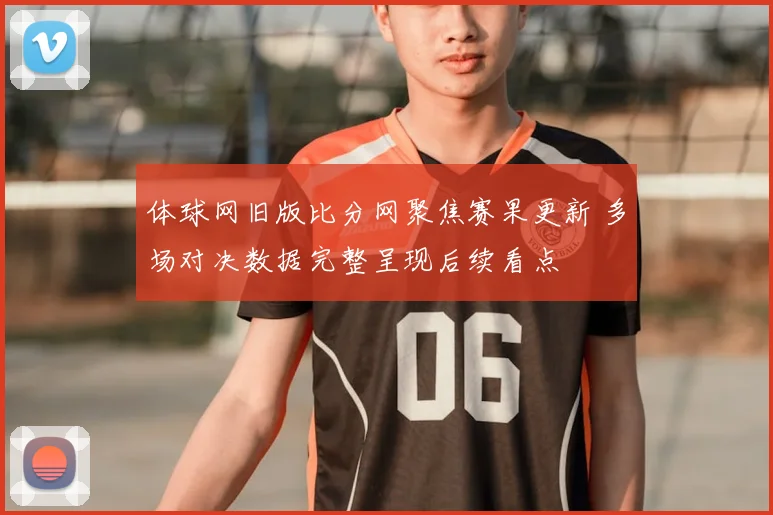 体球网旧版比分网聚焦赛果更新 多场对决数据完整呈现后续看点