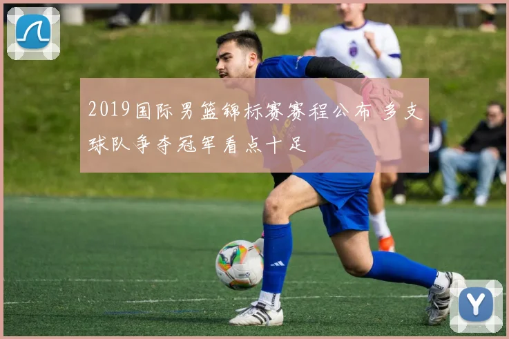 2019国际男篮锦标赛赛程公布 多支球队争夺冠军看点十足