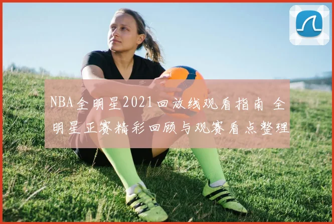 NBA全明星2021回放线观看指南 全明星正赛精彩回顾与观赛看点整理