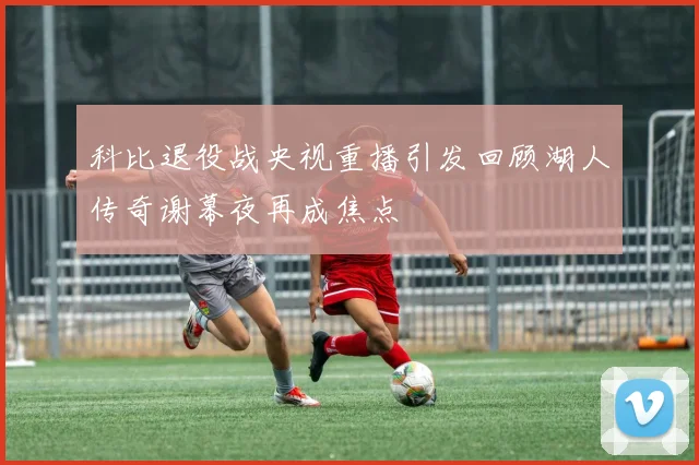 科比退役战央视重播引发回顾湖人传奇谢幕夜再成焦点