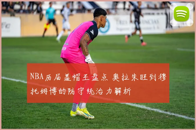 NBA历届盖帽王盘点 奥拉朱旺到穆托姆博的防守统治力解析