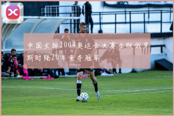 中国女排2004奥运会决赛击败俄罗斯时隔20年重夺冠军