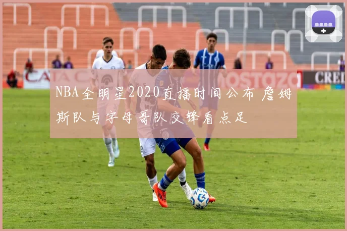NBA全明星2020直播时间公布 詹姆斯队与字母哥队交锋看点足