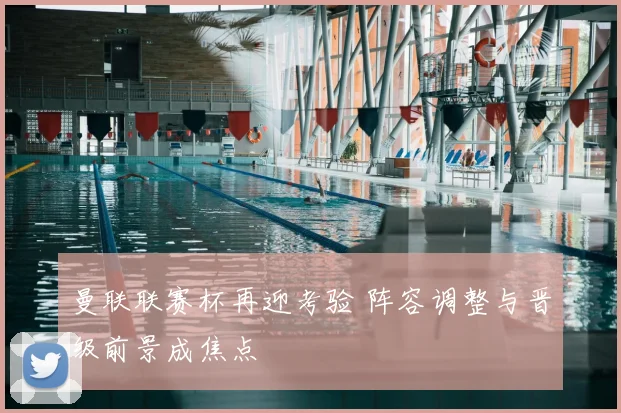 曼联联赛杯再迎考验 阵容调整与晋级前景成焦点