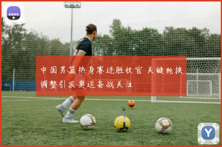 中国男篮热身赛连胜收官 关键轮换调整引发奥运备战关注