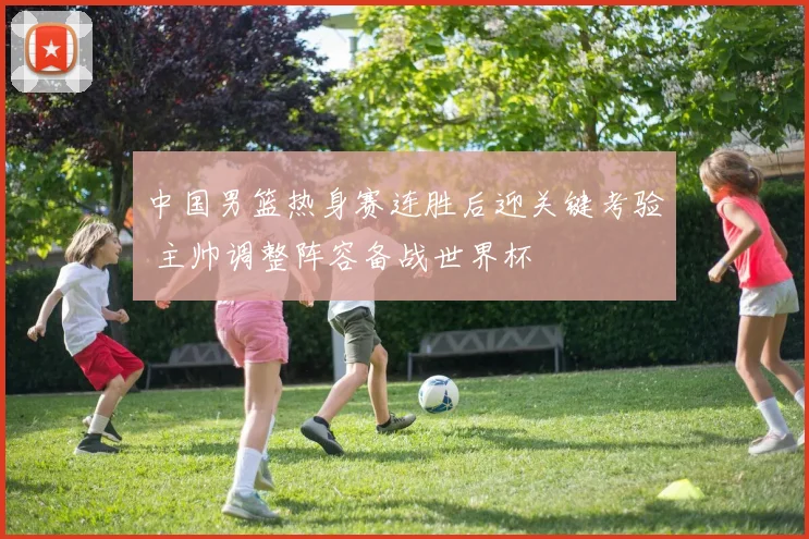 中国男篮热身赛连胜后迎关键考验 主帅调整阵容备战世界杯