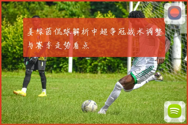 姜绿茵侃球解析中超争冠战术调整与赛季走势看点