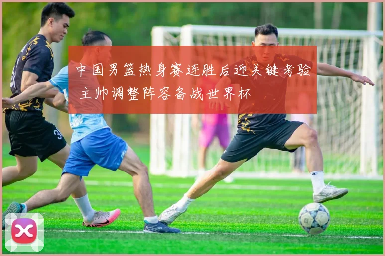 中国男篮热身赛连胜后迎关键考验 主帅调整阵容备战世界杯