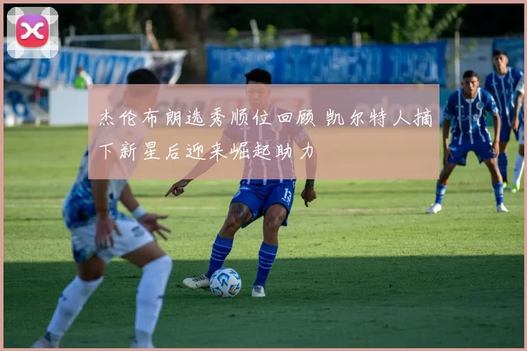 杰伦布朗选秀顺位回顾 凯尔特人摘下新星后迎来崛起助力
