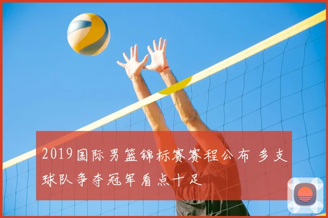 2019国际男篮锦标赛赛程公布 多支球队争夺冠军看点十足