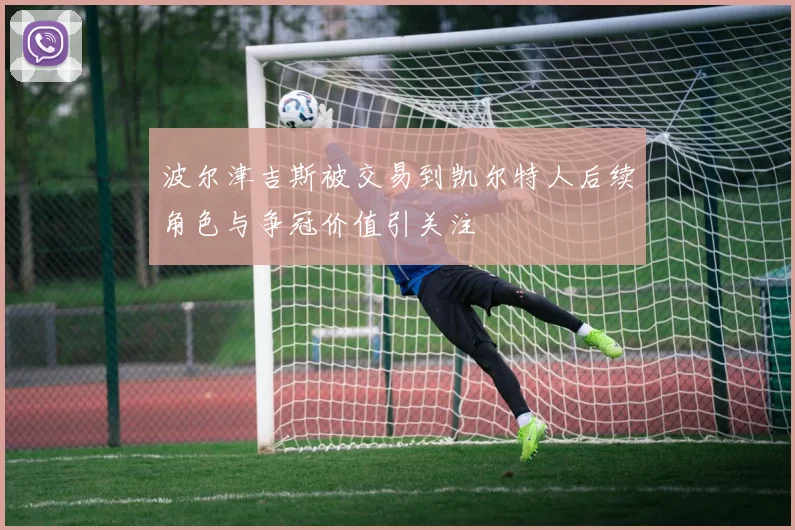 波尔津吉斯被交易到凯尔特人后续角色与争冠价值引关注