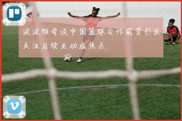 波波维奇谈中国篮球合作前景引发关注后续互动成焦点