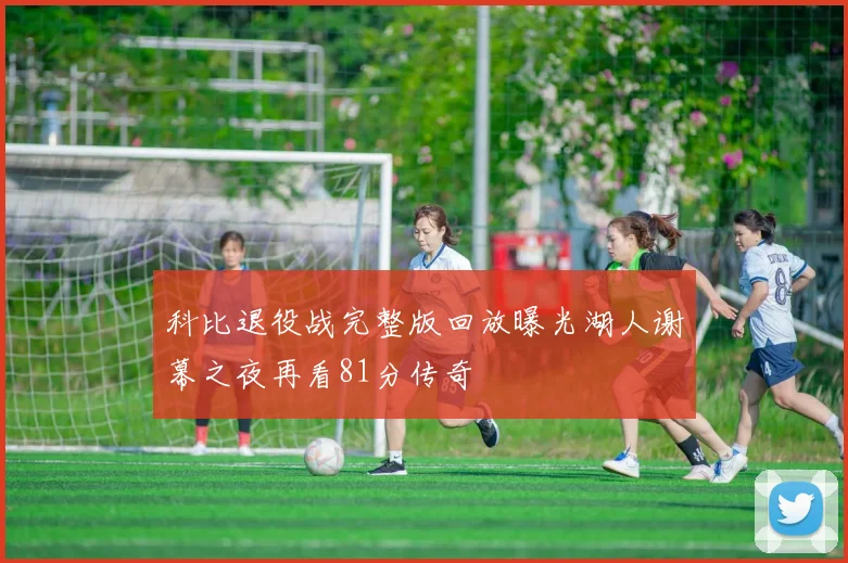 科比退役战完整版回放曝光湖人谢幕之夜再看81分传奇