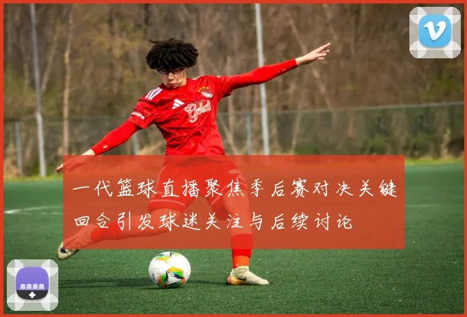 一代篮球直播聚焦季后赛对决关键回合引发球迷关注与后续讨论