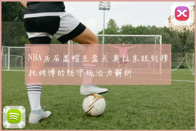 NBA历届盖帽王盘点 奥拉朱旺到穆托姆博的防守统治力解析